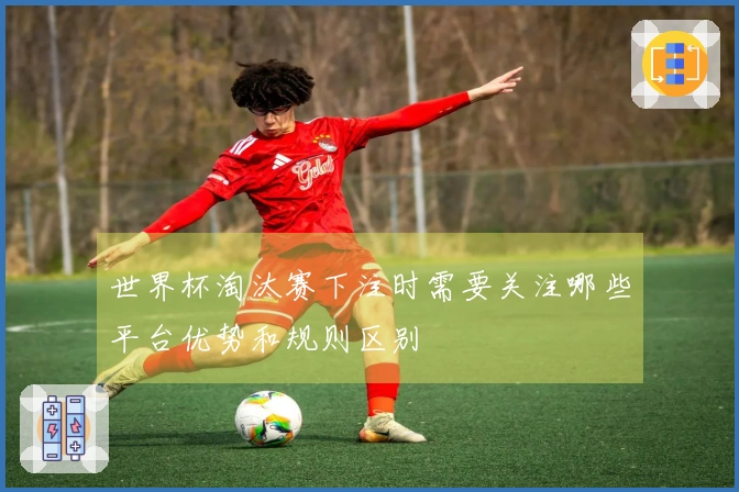 世界杯淘汰赛下注时需要关注哪些平台优势和规则区别