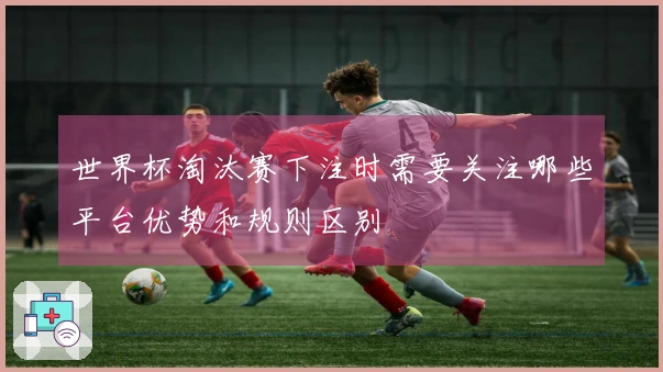 世界杯淘汰赛下注时需要关注哪些平台优势和规则区别