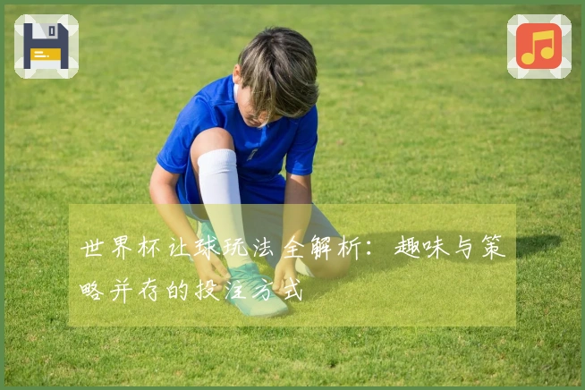 世界杯让球玩法全解析：趣味与策略并存的投注方式