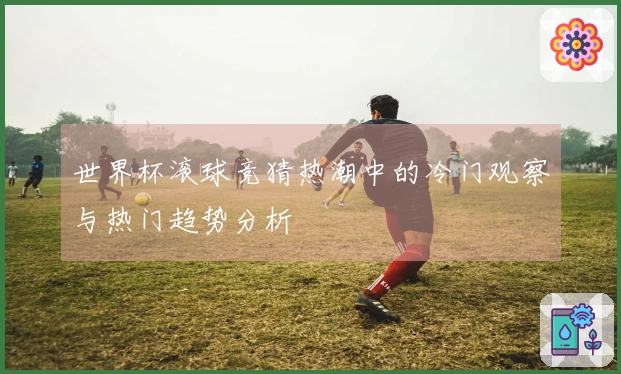 世界杯滚球竞猜热潮中的冷门观察与热门趋势分析